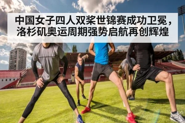 中国女子四人双桨世锦赛成功卫冕，洛杉矶奥运周期强势启航再创辉煌